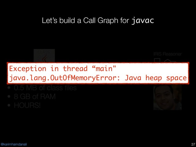 @karimhamdanali
Let’s build a Call Graph for javac
!37
• Java 1.4
• 0.5 MB of class ﬁles
• 8 GB of RAM
• HOURS!
IRIS Reasoner
Exception in thread “main"
java.lang.OutOfMemoryError: Java heap space
