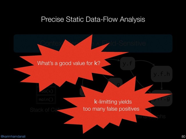 @karimhamdanali
Precise Static Data-Flow Analysis
!80
x
z
Pushdown Automaton
main()
foo(x)
bar(y)
foo(z)
Stack of Calls k-limitting
Access Paths/Graphs
y.f
y.g
y.f.h
y.f.g
Context-Sensitive ∧ Field-Sensitive
What’s a good value for k?
k-limitting yields
too many false positives
