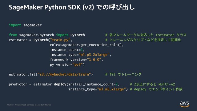 © 2021, Amazon Web Services, Inc. or its Affiliates.
SageMaker Python SDK (v2) での呼び出し
import sagemaker
from sagemaker.pytorch import PyTorch # 各フレームワークに対応した Estimator クラス
estimator = PyTorch("train.py", # トレーニングスクリプトなどを指定して初期化
role=sagemaker.get_execution_role(),
instance_count=1,
instance_type="ml.p3.2xlarge",
framework_version="1.6.0",
py_version="py3")
estimator.fit("s3://mybucket/data/train") # fit でトレーニング
predictor = estimator.deploy(initial_instance_count=2, # 2以上にすると Multi-AZ
instance_type="ml.m5.xlarge") # deploy でエンドポイント作成
