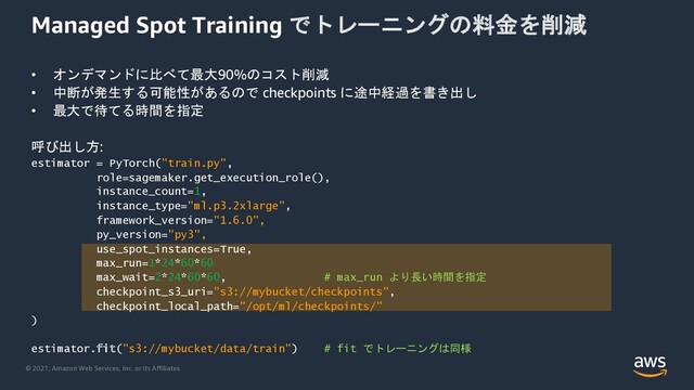 © 2021, Amazon Web Services, Inc. or its Affiliates.
Managed Spot Training でトレーニングの料金を削減
• オンデマンドに比べて最大90%のコスト削減
• 中断が発生する可能性があるので checkpoints に途中経過を書き出し
• 最大で待てる時間を指定
呼び出し方:
estimator = PyTorch("train.py",
role=sagemaker.get_execution_role(),
instance_count=1,
instance_type="ml.p3.2xlarge",
framework_version="1.6.0",
py_version=”py3",
use_spot_instances=True,
max_run=1*24*60*60
max_wait=2*24*60*60, # max_run より長い時間を指定
checkpoint_s3_uri="s3://mybucket/checkpoints",
checkpoint_local_path="/opt/ml/checkpoints/"
)
estimator.fit("s3://mybucket/data/train") # fit でトレーニングは同様
