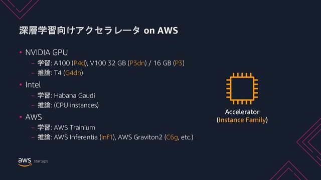 深層学習向けアクセラレータ on AWS
• NVIDIA GPU
− 学習: A100 (P4d), V100 32 GB (P3dn) / 16 GB (P3)
− 推論: T4 (G4dn)
• Intel
− 学習: Habana Gaudi
− 推論: (CPU instances)
• AWS
− 学習: AWS Trainium
− 推論: AWS Inferentia (Inf1), AWS Graviton2 (C6g, etc.)
Accelerator
(Instance Family)
