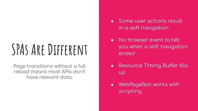 SPAs Are Different
● Some user actions result
in a soft navigation
● No browser event to tell
you when a soft navigation
ended
● Resource Timing Buffer ﬁlls
up
● WebPageTest works with
scripting
Page transitions without a full
reload means most APIs don’t
have relevant data.
