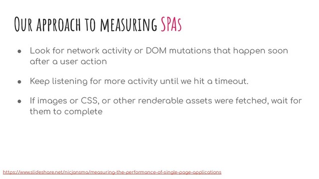 Our approach to measuring SPAs
● Look for network activity or DOM mutations that happen soon
after a user action
● Keep listening for more activity until we hit a timeout.
● If images or CSS, or other renderable assets were fetched, wait for
them to complete
https://www.slideshare.net/nicjansma/measuring-the-performance-of-single-page-applications

