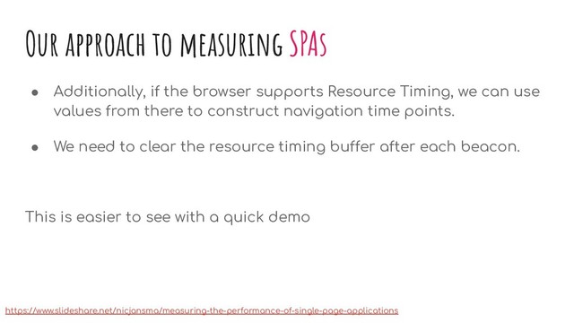 Our approach to measuring SPAs
● Additionally, if the browser supports Resource Timing, we can use
values from there to construct navigation time points.
● We need to clear the resource timing buffer after each beacon.
This is easier to see with a quick demo
https://www.slideshare.net/nicjansma/measuring-the-performance-of-single-page-applications
