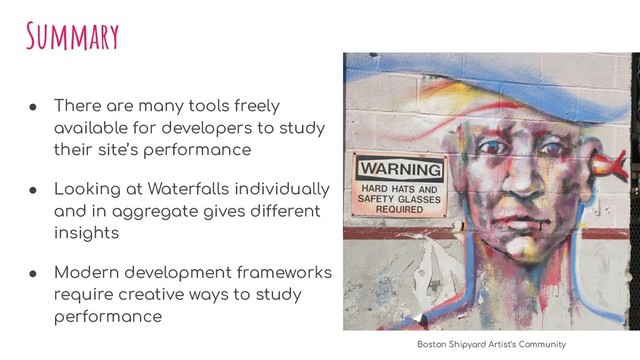 Summary
● There are many tools freely
available for developers to study
their site’s performance
● Looking at Waterfalls individually
and in aggregate gives different
insights
● Modern development frameworks
require creative ways to study
performance
Boston Shipyard Artist’s Community
