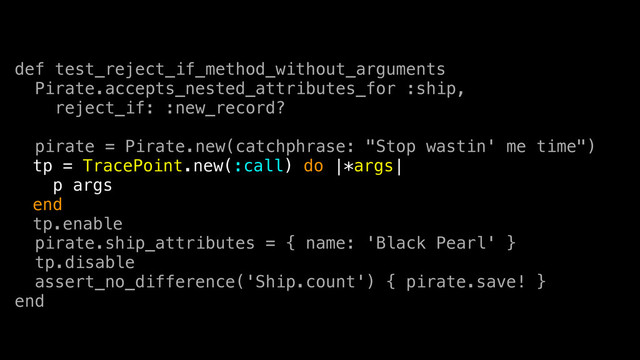 def test_reject_if_method_without_arguments
Pirate.accepts_nested_attributes_for :ship,
reject_if: :new_record?
pirate = Pirate.new(catchphrase: "Stop wastin' me time")
tp = TracePoint.new(:call) do |*args|
p args
end
tp.enable
pirate.ship_attributes = { name: 'Black Pearl' }
tp.disable
assert_no_difference('Ship.count') { pirate.save! }
end
