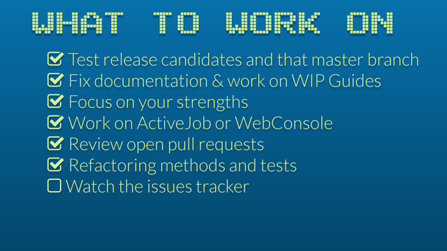 WHAT TO WORK ON
% Test release candidates and that master branch
% Fix documentation & work on WIP Guides
% Focus on your strengths
% Work on ActiveJob or WebConsole
% Review open pull requests
% Refactoring methods and tests
$ Watch the issues tracker
