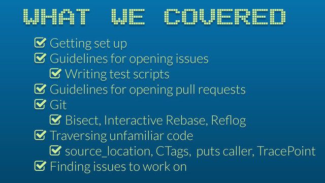 WHAT WE COVERED
% Getting set up
% Guidelines for opening issues
% Writing test scripts
% Guidelines for opening pull requests
% Git
% Bisect, Interactive Rebase, Reﬂog
% Traversing unfamiliar code
% source_location, CTags, puts caller, TracePoint
% Finding issues to work on

