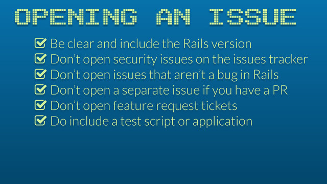 OPENING AN ISSUE
% Be clear and include the Rails version
% Don’t open security issues on the issues tracker
% Don’t open issues that aren’t a bug in Rails
% Don’t open a separate issue if you have a PR
% Don’t open feature request tickets
% Do include a test script or application

