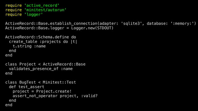 require 'active_record'
require 'minitest/autorun'
require 'logger'
ActiveRecord::Base.establish_connection(adapter: 'sqlite3', database: ':memory:')
ActiveRecord::Base.logger = Logger.new(STDOUT)
ActiveRecord::Schema.define do
create_table :projects do |t|
t.string :name
end
end
class Project < ActiveRecord::Base
validates_presence_of :name
end
class BugTest < Minitest::Test
def test_assert
project = Project.create!
assert_not_operator project, :valid?
end
end
