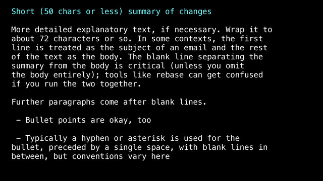 Short (50 chars or less) summary of changes
More detailed explanatory text, if necessary. Wrap it to
about 72 characters or so. In some contexts, the first
line is treated as the subject of an email and the rest
of the text as the body. The blank line separating the
summary from the body is critical (unless you omit
the body entirely); tools like rebase can get confused
if you run the two together.
Further paragraphs come after blank lines.
- Bullet points are okay, too
- Typically a hyphen or asterisk is used for the
bullet, preceded by a single space, with blank lines in
between, but conventions vary here

