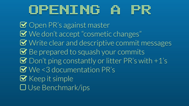 OPENING A PR
% Open PR’s against master
% We don’t accept “cosmetic changes”
% Write clear and descriptive commit messages
% Be prepared to squash your commits
% Don’t ping constantly or litter PR’s with +1’s
% We <3 documentation PR’s
% Keep it simple
$ Use Benchmark/ips
