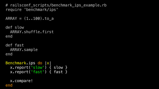 # railsconf_scripts/benchmark_ips_example.rb
require 'benchmark/ips'
ARRAY = (1..100).to_a
def slow
ARRAY.shuffle.first
end
def fast
ARRAY.sample
end
Benchmark.ips do |x|
x.report('slow') { slow }
x.report('fast') { fast }
x.compare!
end
