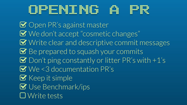 OPENING A PR
% Open PR’s against master
% We don’t accept “cosmetic changes”
% Write clear and descriptive commit messages
% Be prepared to squash your commits
% Don’t ping constantly or litter PR’s with +1’s
% We <3 documentation PR’s
% Keep it simple
% Use Benchmark/ips
$ Write tests
