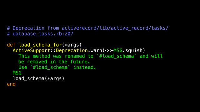 # Deprecation from activerecord/lib/active_record/tasks/
# database_tasks.rb:207
def load_schema_for(*args)
ActiveSupport::Deprecation.warn(<<-MSG.squish)
This method was renamed to `#load_schema` and will
be removed in the future.
Use `#load_schema` instead.
MSG
load_schema(*args)
end
