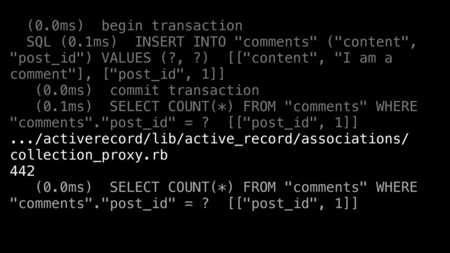 (0.0ms) begin transaction
SQL (0.1ms) INSERT INTO "comments" ("content",
"post_id") VALUES (?, ?) [["content", "I am a
comment"], ["post_id", 1]]
(0.0ms) commit transaction
(0.1ms) SELECT COUNT(*) FROM "comments" WHERE
"comments"."post_id" = ? [["post_id", 1]]
.../activerecord/lib/active_record/associations/
collection_proxy.rb
442
(0.0ms) SELECT COUNT(*) FROM "comments" WHERE
"comments"."post_id" = ? [["post_id", 1]]
