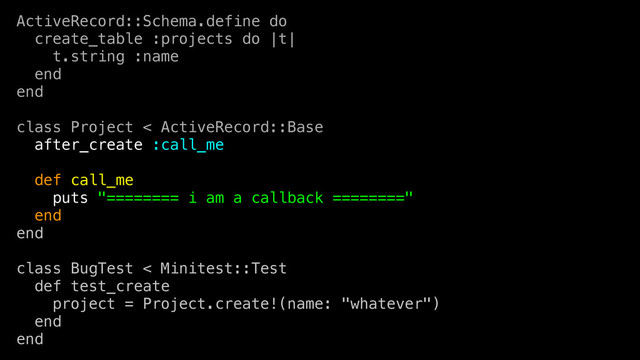 ActiveRecord::Schema.define do
create_table :projects do |t|
t.string :name
end
end
class Project < ActiveRecord::Base
after_create :call_me
def call_me
puts "======== i am a callback ========"
end
end
class BugTest < Minitest::Test
def test_create
project = Project.create!(name: "whatever")
end
end
