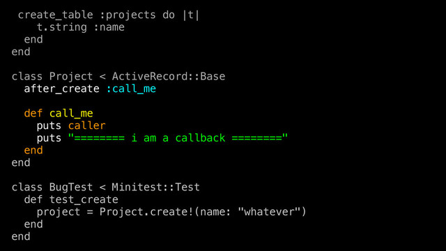 create_table :projects do |t|
t.string :name
end
end
class Project < ActiveRecord::Base
after_create :call_me
def call_me
puts caller
puts "======== i am a callback ========"
end
end
class BugTest < Minitest::Test
def test_create
project = Project.create!(name: "whatever")
end
end

