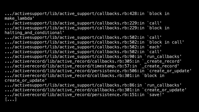 .../activesupport/lib/active_support/callbacks.rb:428:in `block in
make_lambda'
.../activesupport/lib/active_support/callbacks.rb:229:in `call'
.../activesupport/lib/active_support/callbacks.rb:229:in `block in
halting_and_conditional'
.../activesupport/lib/active_support/callbacks.rb:502:in `call'
.../activesupport/lib/active_support/callbacks.rb:502:in `block in call'
.../activesupport/lib/active_support/callbacks.rb:502:in `each'
.../activesupport/lib/active_support/callbacks.rb:502:in `call'
.../activesupport/lib/active_support/callbacks.rb:90:in `run_callbacks'
.../activerecord/lib/active_record/callbacks.rb:305:in `_create_record'
.../activerecord/lib/active_record/timestamp.rb:57:in `_create_record'
.../activerecord/lib/active_record/persistence.rb:506:in `create_or_update'
.../activerecord/lib/active_record/callbacks.rb:301:in `block in
create_or_update'
.../activesupport/lib/active_support/callbacks.rb:86:in `run_callbacks'
.../activerecord/lib/active_record/callbacks.rb:301:in `create_or_update'
.../activerecord/lib/active_record/persistence.rb:151:in `save!'
[...]
