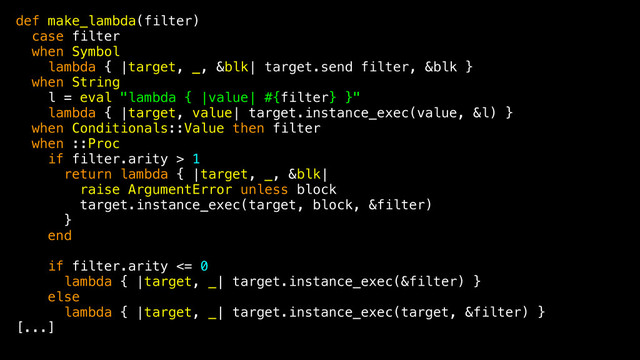 def make_lambda(filter)
case filter
when Symbol
lambda { |target, _, &blk| target.send filter, &blk }
when String
l = eval "lambda { |value| #{filter} }"
lambda { |target, value| target.instance_exec(value, &l) }
when Conditionals::Value then filter
when ::Proc
if filter.arity > 1
return lambda { |target, _, &blk|
raise ArgumentError unless block
target.instance_exec(target, block, &filter)
}
end
if filter.arity <= 0
lambda { |target, _| target.instance_exec(&filter) }
else
lambda { |target, _| target.instance_exec(target, &filter) }
[...]

