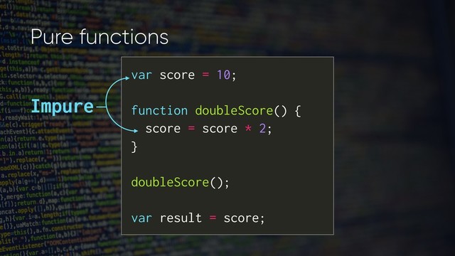 Pure functions
var score = 10;
function doubleScore() {
score = score * 2;
}
doubleScore();
var result = score;
Impure
