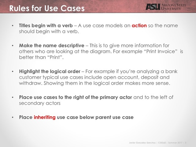 Javier Gonzalez-Sanchez | CSE360 | Summer 2017 | 3
Rules for Use Cases
• Titles begin with a verb – A use case models an action so the name
should begin with a verb.
• Make the name descriptive – This is to give more information for
others who are looking at the diagram. For example “Print Invoice” is
better than “Print”.
• Highlight the logical order – For example if you’re analyzing a bank
customer typical use cases include open account, deposit and
withdraw. Showing them in the logical order makes more sense.
• Place use cases to the right of the primary actor and to the left of
secondary actors
• Place inheriting use case below parent use case
