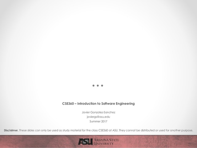 CSE360 – Introduction to Software Engineering
Javier Gonzalez-Sanchez
javiergs@asu.edu
Summer 2017
Disclaimer. These slides can only be used as study material for the class CSE360 at ASU. They cannot be distributed or used for another purpose.
