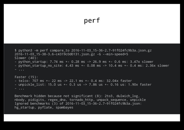 perf
perf
$ python3 -m perf compare_to 2016-11-03_15-36-2.7-91f024fc9b3a.json.gz
2016-11-03_15-38-3.6-c4319c0d0131.json.gz -G --min-speed=5
Slower (40):
- python_startup: 7.74 ms +- 0.28 ms -> 26.9 ms +- 0.6 ms: 3.47x slower
- python_startup_no_site: 4.43 ms +- 0.08 ms -> 10.4 ms +- 0.4 ms: 2.36x slower
- ...
Faster (15):
- telco: 707 ms +- 22 ms -> 22.1 ms +- 0.4 ms: 32.04x faster
- unpickle_list: 15.0 us +- 0.3 us -> 7.86 us +- 0.16 us: 1.90x faster
- ...
Benchmark hidden because not significant (8): 2to3, dulwich_log,
nbody, pidigits, regex_dna, tornado_http, unpack_sequence, unpickle
Ignored benchmarks (3) of 2016-11-03_15-36-2.7-91f024fc9b3a.json:
hg_startup, pyflate, spambayes
