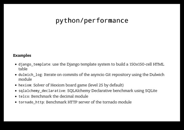 python/performance
python/performance
Examples
django_template: use the Django template system to build a 150x150-cell HTML
table
dulwich_log: Iterate on commits of the asyncio Git repository using the Dulwich
module
hexiom: Solver of Hexiom board game (level 25 by default)
sqlalchemy_declarative: SQLAlchemy Declarative benchmark using SQLite
telco: Benchmark the decimal module
tornado_http: Benchmark HTTP server of the tornado module
