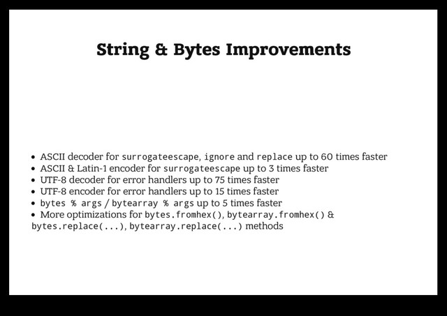 String & Bytes Improvements
String & Bytes Improvements
ASCII decoder for surrogateescape, ignore and replace up to 60 times faster
ASCII & Latin-1 encoder for surrogateescape up to 3 times faster
UTF-8 decoder for error handlers up to 75 times faster
UTF-8 encoder for error handlers up to 15 times faster
bytes % args / bytearray % args up to 5 times faster
More optimizations for bytes.fromhex(), bytearray.fromhex() &
bytes.replace(...), bytearray.replace(...) methods
