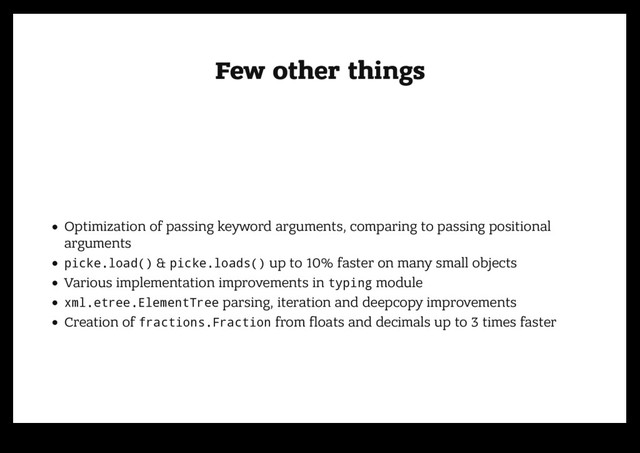 Few other things
Few other things
Optimization of passing keyword arguments, comparing to passing positional
arguments
picke.load() & picke.loads() up to 10% faster on many small objects
Various implementation improvements in typing module
xml.etree.ElementTree parsing, iteration and deepcopy improvements
Creation of fractions.Fraction from ﬂoats and decimals up to 3 times faster
