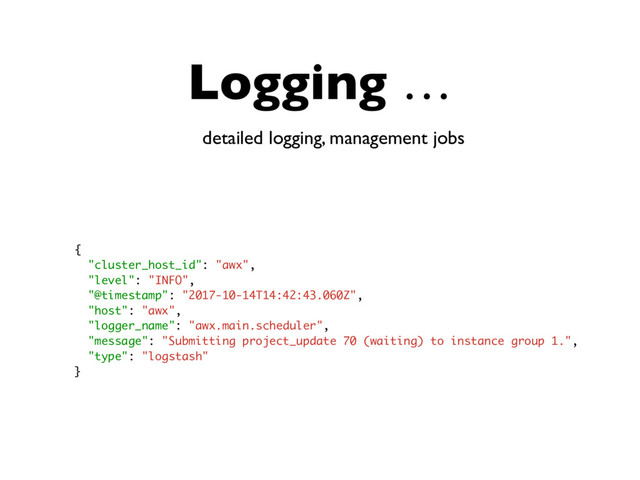 Logging …
detailed logging, management jobs
{
"cluster_host_id": "awx",
"level": "INFO",
"@timestamp": "2017-10-14T14:42:43.060Z",
"host": "awx",
"logger_name": "awx.main.scheduler",
"message": "Submitting project_update 70 (waiting) to instance group 1.",
"type": "logstash"
}
