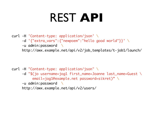 REST API
curl -H 'Content-type: application/json' \
-d '{"extra_vars":{"newpoem":"hello good world"}}' \
-u admin:password \
http://awx.example.net/api/v2/job_templates/t-job1/launch/
curl -H "Content-type: application/json" \
-d "$(jo username=jog1 first_name=Joanne last_name=Guest \
email=jog1@example.net password=sikret)” \
-u admin:password \
http://awx.example.net/api/v2/users/
