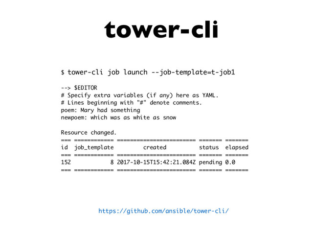 tower-cli
$ tower-cli job launch --job-template=t-job1
--> $EDITOR
# Specify extra variables (if any) here as YAML.
# Lines beginning with "#" denote comments.
poem: Mary had something
newpoem: which was as white as snow
Resource changed.
=== ============ ======================== ======= =======
id job_template created status elapsed
=== ============ ======================== ======= =======
152 8 2017-10-15T15:42:21.084Z pending 0.0
=== ============ ======================== ======= =======
https://github.com/ansible/tower-cli/
