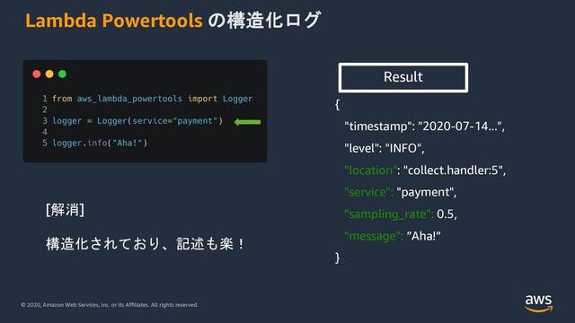 © 2020, Amazon Web Services, Inc. or its Affiliates. All rights reserved.
Lambda Powertools の構造化ログ
{
"timestamp": "2020-07-14...",
"level": "INFO",
"location": "collect.handler:5",
"service": "payment",
"sampling_rate": 0.5,
"message": ”Aha!”
}
Result
[解消]
構造化されており、記述も楽！
