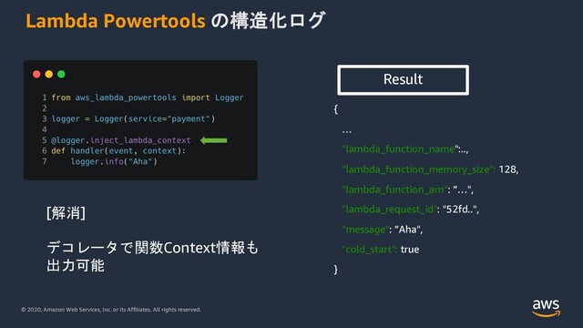© 2020, Amazon Web Services, Inc. or its Affiliates. All rights reserved.
Lambda Powertools の構造化ログ
{
…
"lambda_function_name":..,
"lambda_function_memory_size": 128,
"lambda_function_arn": ”…",
"lambda_request_id": "52fd..",
"message": ”Aha",
"cold_start": true
}
Result
[解消]
デコレータで関数Context情報も
出力可能
