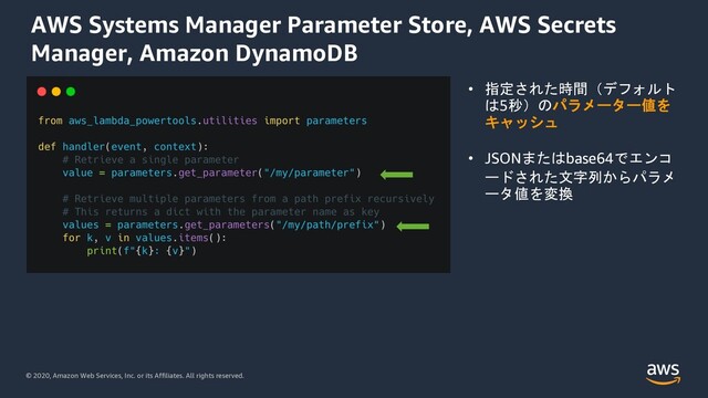 © 2020, Amazon Web Services, Inc. or its Affiliates. All rights reserved.
AWS Systems Manager Parameter Store, AWS Secrets
Manager, Amazon DynamoDB
• 指定された時間（デフォルト
は5秒）のパラメーター値を
キャッシュ
• JSONまたはbase64でエンコ
ードされた文字列からパラメ
ータ値を変換
