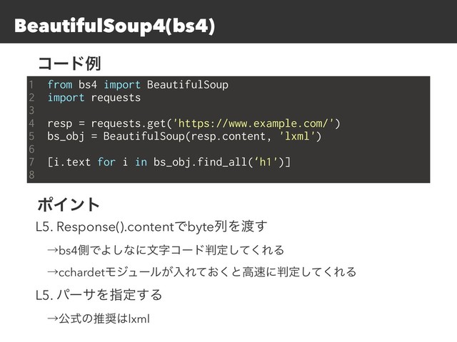 BeautifulSoup4(bs4)
1 from bs4 import BeautifulSoup
2 import requests
3
4 resp = requests.get('https://www.example.com/')
5 bs_obj = BeautifulSoup(resp.content, 'lxml')
6
7 [i.text for i in bs_obj.find_all(‘h1')]
8
ίʔυྫ
ϙΠϯτ
L5. Response().contentͰbyteྻΛ౉͢
ɹˠbs4ଆͰΑ͠ͳʹจࣈίʔυ൑ఆͯ͘͠ΕΔ
ɹˠcchardetϞδϡʔϧ͕ೖΕ͓ͯ͘ͱߴ଎ʹ൑ఆͯ͘͠ΕΔ
L5. ύʔαΛࢦఆ͢Δ
ɹˠެࣜͷਪ঑͸lxml
