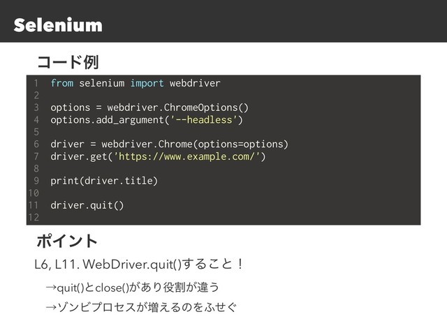 Selenium
1 from selenium import webdriver
2
3 options = webdriver.ChromeOptions()
4 options.add_argument('--headless')
5
6 driver = webdriver.Chrome(options=options)
7 driver.get('https://www.example.com/')
8
9 print(driver.title)
10
11 driver.quit()
12
ίʔυྫ
ϙΠϯτ
L6, L11. WebDriver.quit()͢Δ͜ͱʂ
ɹˠquit()ͱclose()͕͋Γ໾ׂ͕ҧ͏
ɹˠκϯϏϓϩηε͕૿͑ΔͷΛ;͙ͤ
