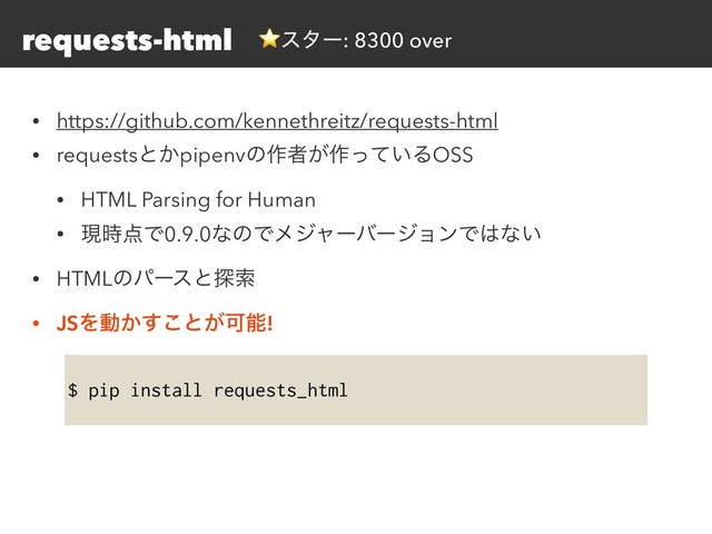 requests-html
• https://github.com/kennethreitz/requests-html
• requestsͱ͔pipenvͷ࡞ऀ͕࡞͍ͬͯΔOSS
• HTML Parsing for Human
• ݱ࣌఺Ͱ0.9.0ͳͷͰϝδϟʔόʔδϣϯͰ͸ͳ͍
• HTMLͷύʔεͱ୳ࡧ
• JSΛಈ͔͢͜ͱ͕Մೳ!
$ pip install requests_html
⭐ελʔ: 8300 over
