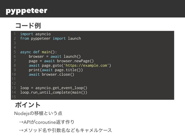 pyppeteer
1 import asyncio
2 from pyppeteer import launch
3
4
5 async def main():
6 browser = await launch()
7 page = await browser.newPage()
8 await page.goto('https://example.com')
9 print(await page.title())
10 await browser.close()
11
12
13 loop = asyncio.get_event_loop()
14 loop.run_until_complete(main())
15
ίʔυྫ
ϙΠϯτ
NodejsͷҠ২ͱ͍͏఺
ɹˠAPI͕coroutineฦ͢࡞Γ
ɹˠϝιου໊΍Ҿ਺໊ͳͲ΋Ωϟϝϧέʔε
