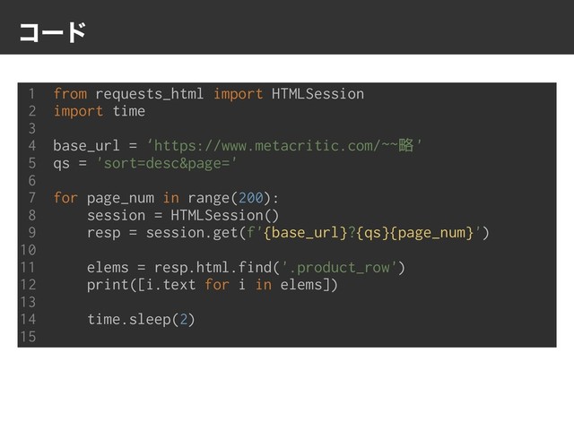 ίʔυ
1 from requests_html import HTMLSession
2 import time
3
4 base_url = ‘https://www.metacritic.com/~~略'
5 qs = 'sort=desc&page='
6
7 for page_num in range(200):
8 session = HTMLSession()
9 resp = session.get(f'{base_url}?{qs}{page_num}')
10
11 elems = resp.html.find('.product_row')
12 print([i.text for i in elems])
13
14 time.sleep(2)
15
