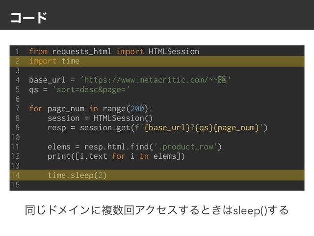 ίʔυ
1 from requests_html import HTMLSession
2 import time
3
4 base_url = ‘https://www.metacritic.com/~~略'
5 qs = 'sort=desc&page='
6
7 for page_num in range(200):
8 session = HTMLSession()
9 resp = session.get(f'{base_url}?{qs}{page_num}')
10
11 elems = resp.html.find('.product_row')
12 print([i.text for i in elems])
13
14 time.sleep(2)
15
ಉ͡υϝΠϯʹෳ਺ճΞΫηε͢Δͱ͖͸sleep()͢Δ
