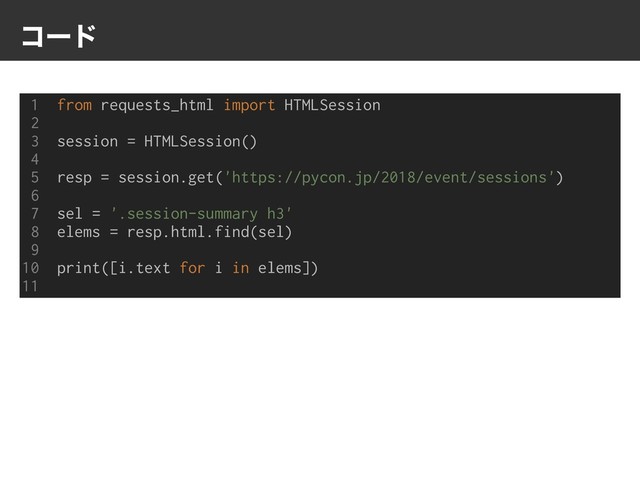ίʔυ
1 from requests_html import HTMLSession
2
3 session = HTMLSession()
4
5 resp = session.get('https://pycon.jp/2018/event/sessions')
6
7 sel = '.session-summary h3'
8 elems = resp.html.find(sel)
9
10 print([i.text for i in elems])
11
