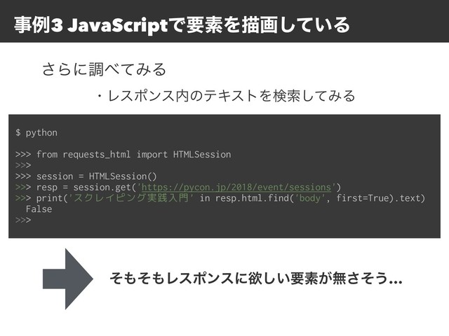 ࣄྫ3 JavaScriptͰཁૉΛඳը͍ͯ͠Δ
$ python
>>> from requests_html import HTMLSession
>>>
>>> session = HTMLSession()
>>> resp = session.get('https://pycon.jp/2018/event/sessions')
>>> print('スクレイピング実践入門' in resp.html.find('body', first=True).text)
False
>>>
͞Βʹௐ΂ͯΈΔ
ͦ΋ͦ΋Ϩεϙϯεʹཉ͍͠ཁૉ͕ແͦ͞͏…
ɾϨεϙϯε಺ͷςΩετΛݕࡧͯ͠ΈΔ
