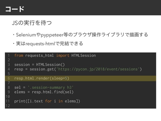 ίʔυ
1 from requests_html import HTMLSession
2
3 session = HTMLSession()
4 resp = session.get('https://pycon.jp/2018/event/sessions')
5
6 resp.html.render(sleep=5)
7
8 sel = '.session-summary h3'
9 elems = resp.html.find(sel)
10
11 print([i.text for i in elems])
12
JSͷ࣮ߦΛ଴ͭ
ɾSelenium΍pyppeteer౳ͷϒϥ΢βૢ࡞ϥΠϒϥϦͰඳը͢Δ
ɾ࣮͸requests-htmlͰ׬݁Ͱ͖Δ
