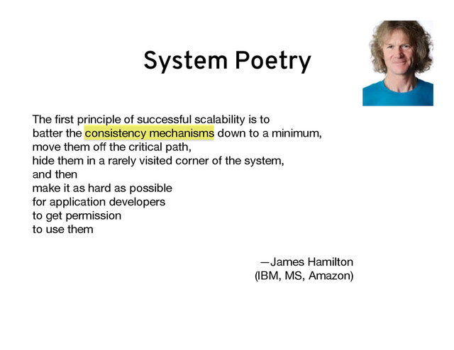 The ﬁrst principle of successful scalability is to  
batter the consistency mechanisms down to a minimum,
move them oﬀ the critical path,  
hide them in a rarely visited corner of the system,  
and then  
make it as hard as possible  
for application developers  
to get permission  
to use them

—James Hamilton  
(IBM, MS, Amazon) 

System Poetry
