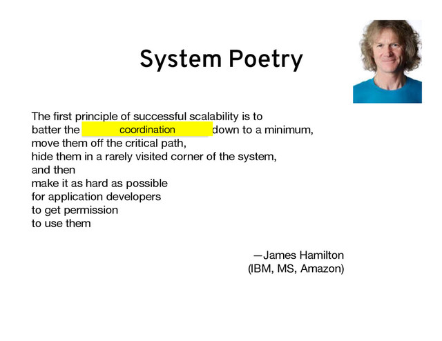 The ﬁrst principle of successful scalability is to  
batter the consistency mechanisms down to a minimum,
move them oﬀ the critical path,  
hide them in a rarely visited corner of the system,  
and then  
make it as hard as possible  
for application developers  
to get permission  
to use them

—James Hamilton  
(IBM, MS, Amazon) 

coordination
System Poetry
