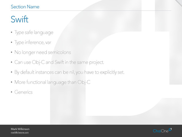 Mark Wilkinson
mark@chaione.com
Swift
• Type safe language
• Type inference, var
• No longer need semicolons
• Can use Obj-C and Swift in the same project.
• By default instances can be nil, you have to explicitly set.
• More functional language than Obj-C
• Generics
Section Name
