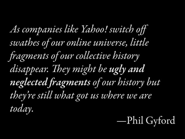 As companies like Yahoo! switch oﬀ
swathes of our online universe, little
agments of our collective history
disappear. ey might be ugly and
neglected agments of our history but
they’re still what got us where we are
today.
—Phil Gyford
